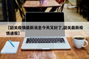 【韶关疫情最新消息今天又封了,韶关最新疫情通报】