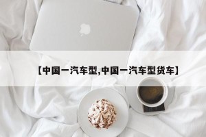 【中国一汽车型,中国一汽车型货车】