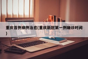 重庆首例病例治愈(重庆新冠第一例确诊时间)