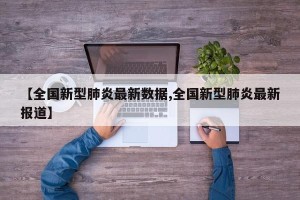 【全国新型肺炎最新数据,全国新型肺炎最新报道】