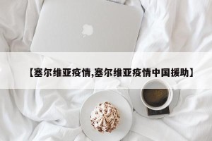 【塞尔维亚疫情,塞尔维亚疫情中国援助】