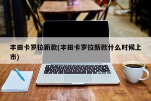丰田卡罗拉新款(丰田卡罗拉新款什么时候上市)
