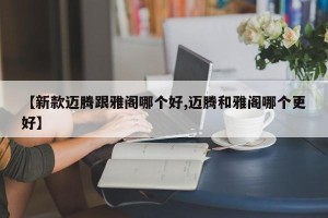 【新款迈腾跟雅阁哪个好,迈腾和雅阁哪个更好】