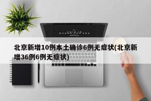 北京新增10例本土确诊6例无症状(北京新增36例6例无症状)