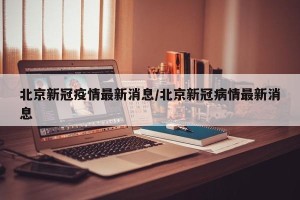 北京新冠疫情最新消息/北京新冠病情最新消息