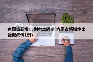 内蒙古新增15例本土确诊(内蒙古新增本土疑似病例1例)