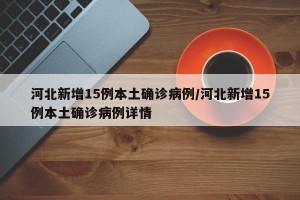 河北新增15例本土确诊病例/河北新增15例本土确诊病例详情