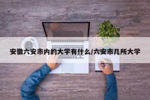 安徽六安市内的大学有什么/六安市几所大学