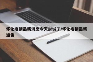 怀化疫情最新消息今天封城了/怀化疫情最新通告
