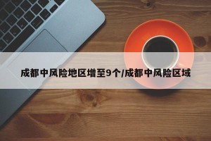 成都中风险地区增至9个/成都中风险区域
