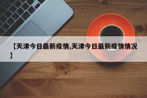 【天津今日最新疫情,天津今日最新疫情情况】
