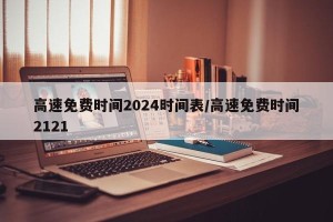 高速免费时间2024时间表/高速免费时间2121