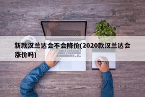 新款汉兰达会不会降价(2020款汉兰达会涨价吗)