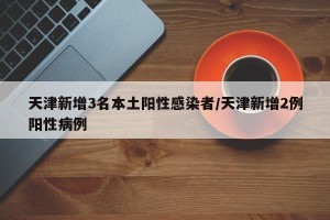 天津新增3名本土阳性感染者/天津新增2例阳性病例