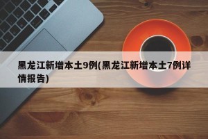 黑龙江新增本土9例(黑龙江新增本土7例详情报告)