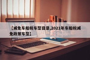 【减免车船税车型目录,2021年车船税减免政策车型】