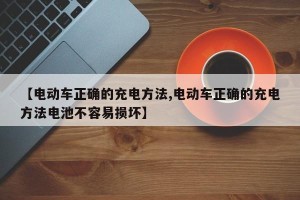 【电动车正确的充电方法,电动车正确的充电方法电池不容易损坏】