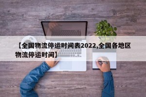 【全国物流停运时间表2022,全国各地区物流停运时间】