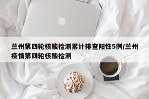 兰州第四轮核酸检测累计排查阳性5例/兰州疫情第四轮核酸检测