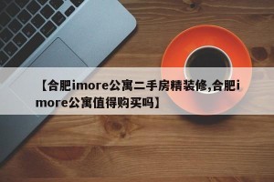【合肥imore公寓二手房精装修,合肥imore公寓值得购买吗】 【合肥imore公寓二手房精装修,合肥imore公寓值得购买吗】