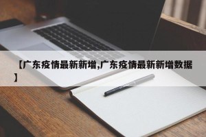 【广东疫情最新新增,广东疫情最新新增数据】 【广东疫情最新新增,广东疫情最新新增数据】