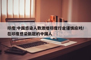印度:中国感染人数激增印度行业谨慎应对/在印度感染新冠的中国人