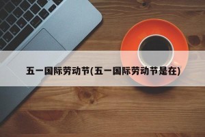 五一国际劳动节(五一国际劳动节是在)