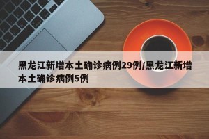 黑龙江新增本土确诊病例29例/黑龙江新增本土确诊病例5例