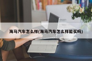海马汽车怎么样(海马汽车怎么样能买吗)