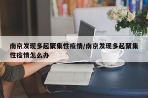 南京发现多起聚集性疫情/南京发现多起聚集性疫情怎么办