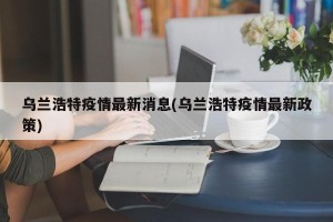 乌兰浩特疫情最新消息(乌兰浩特疫情最新政策)