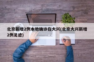 北京新增2例本地确诊在大兴(北京大兴新增2例足迹)