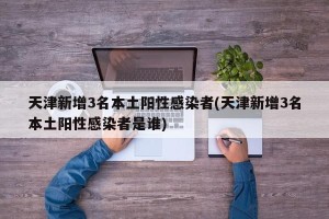 天津新增3名本土阳性感染者(天津新增3名本土阳性感染者是谁)