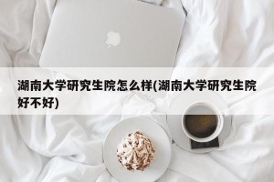 湖南大学研究生院怎么样(湖南大学研究生院好不好)