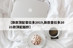 【新款顶配普拉多2019,新款普拉多2021款顶配越野】