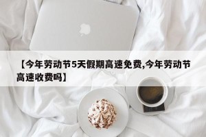 【今年劳动节5天假期高速免费,今年劳动节高速收费吗】