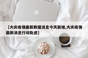 【大庆疫情最新数据消息今天新增,大庆疫情最新消息行动轨迹】