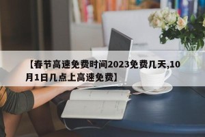 【春节高速免费时间2023免费几天,10月1日几点上高速免费】 【春节高速免费时间2023免费几天,10月1日几点上高速免费】