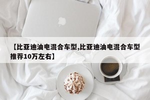 【比亚迪油电混合车型,比亚迪油电混合车型推荐10万左右】 【比亚迪油电混合车型,比亚迪油电混合车型推荐10万左右】