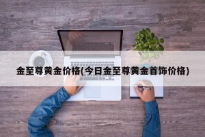金至尊黄金价格(今日金至尊黄金首饰价格)