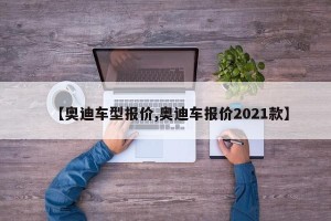【奥迪车型报价,奥迪车报价2021款】