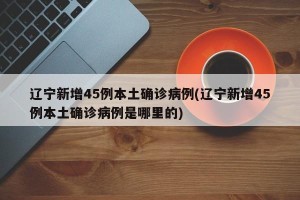 辽宁新增45例本土确诊病例(辽宁新增45例本土确诊病例是哪里的)