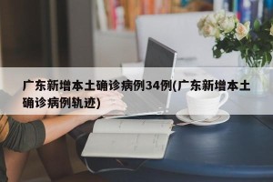 广东新增本土确诊病例34例(广东新增本土确诊病例轨迹)