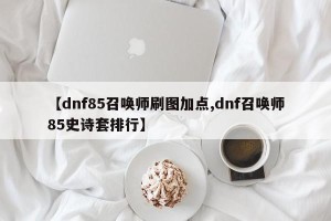 【dnf85召唤师刷图加点,dnf召唤师85史诗套排行】