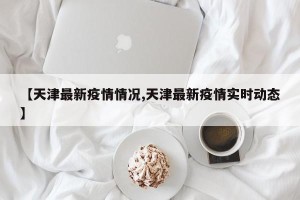 【天津最新疫情情况,天津最新疫情实时动态】