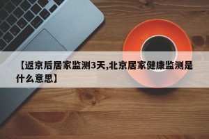 【返京后居家监测3天,北京居家健康监测是什么意思】 【返京后居家监测3天,北京居家健康监测是什么意思】