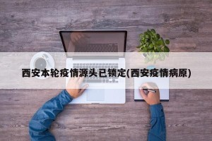 西安本轮疫情源头已锁定(西安疫情病原)