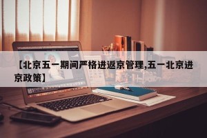 【北京五一期间严格进返京管理,五一北京进京政策】