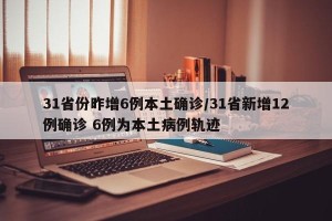 31省份昨增6例本土确诊/31省新增12例确诊 6例为本土病例轨迹 31省份昨增6例本土确诊/31省新增12例确诊 6例为本土病例轨迹