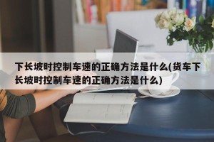 下长坡时控制车速的正确方法是什么(货车下长坡时控制车速的正确方法是什么)
